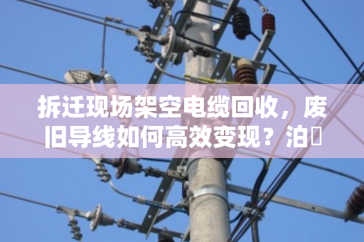 拆迁现场架空电缆回收,废旧导线如何高效变现?泊祎回收专家来支招 拆迁现场架空电缆回收,废旧导线如何高效变现?泊祎回收专家来支招
