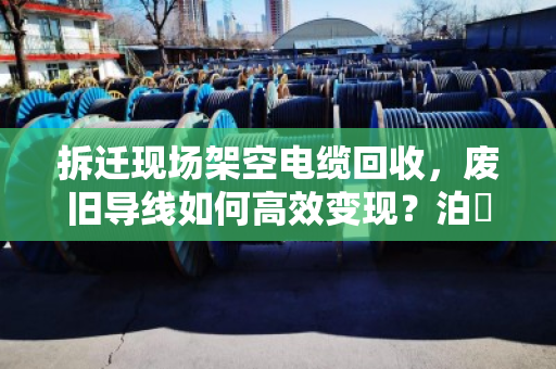 拆迁现场架空电缆回收,废旧导线如何高效变现?泊祎回收专家来支招 拆迁现场架空电缆回收,废旧导线如何高效变现?泊祎回收专家来支招