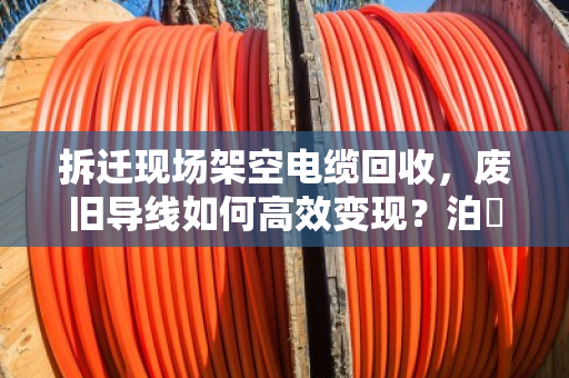 拆迁现场架空电缆回收，废旧导线如何高效变现？泊祎回收专家来支招