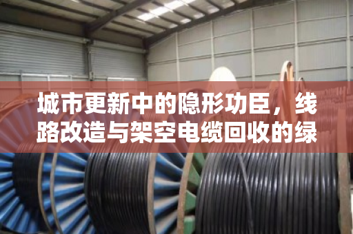 城市更新中的隐形功臣,线路改造与架空电缆回收的绿色之道 城市更新中的隐形功臣,线路改造与架空电缆回收的绿色之道