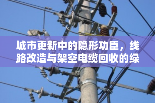 城市更新中的隐形功臣,线路改造与架空电缆回收的绿色之道 城市更新中的隐形功臣,线路改造与架空电缆回收的绿色之道