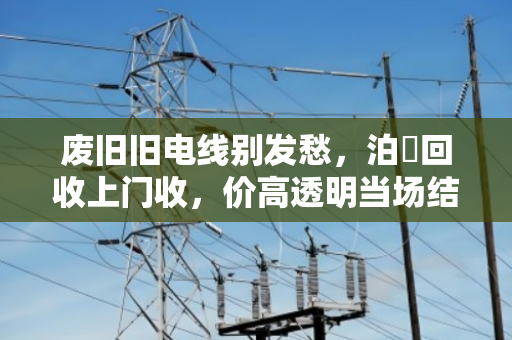 废旧旧电线别发愁,泊祎回收上门收,价高透明当场结 废旧旧电线别发愁,泊祎回收上门收,价高透明当场结