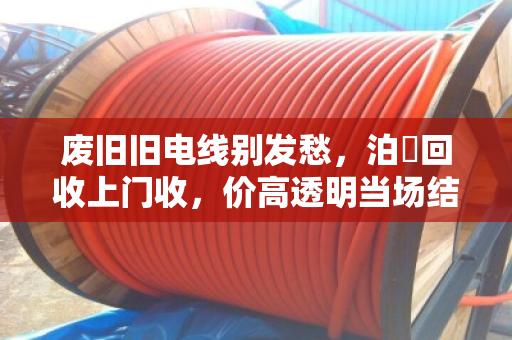 废旧旧电线别发愁，泊祎回收上门收，价高透明当场结