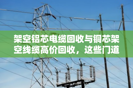 架空铝芯电缆回收与铜芯架空线缆高价回收,这些门道你知道吗? 架空铝芯电缆回收与铜芯架空线缆高价回收,这些门道你知道吗?
