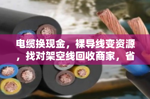 电缆换现金,裸导线变资源,找对架空线回收商家,省心又划算 电缆换现金,裸导线变资源,找对架空线回收商家,省心又划算