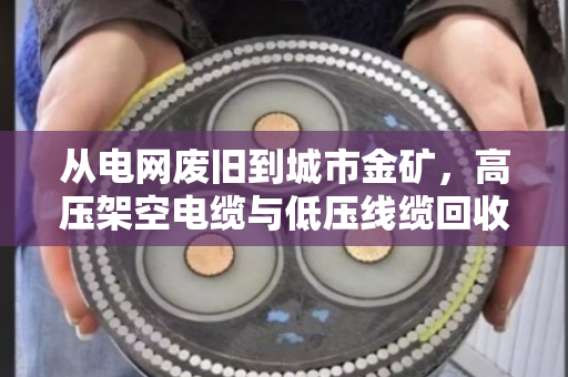 从电网废旧到城市金矿,高压架空电缆与低压线缆回收全解析 从电网废旧到城市金矿,高压架空电缆与低压线缆回收全解析