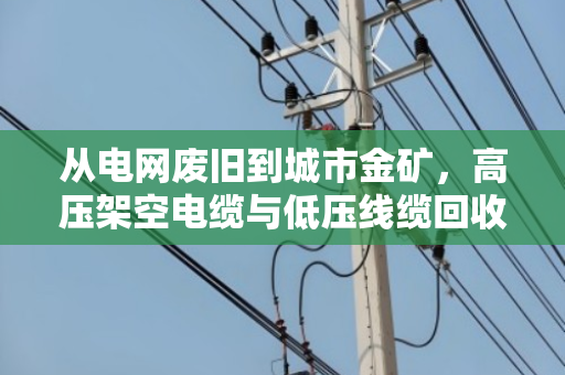 从电网废旧到城市金矿,高压架空电缆与低压线缆回收全解析 从电网废旧到城市金矿,高压架空电缆与低压线缆回收全解析