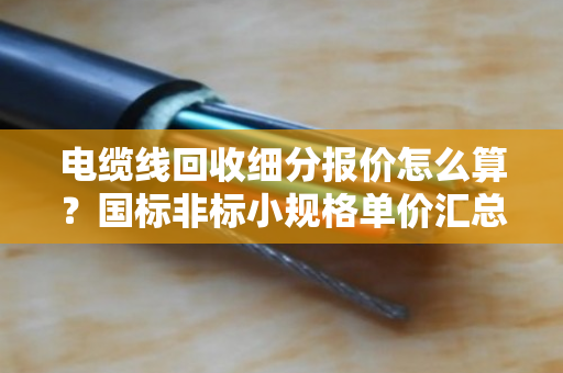 电缆线回收细分报价怎么算？国标非标小规格单价汇总，一文看懂