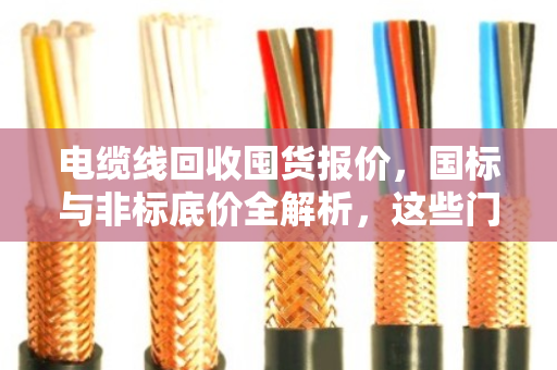 电缆线回收囤货报价，国标与非标底价全解析，这些门道你一定要懂！