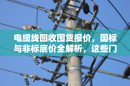 电缆线回收囤货报价，国标与非标底价全解析，这些门道你一定要懂！