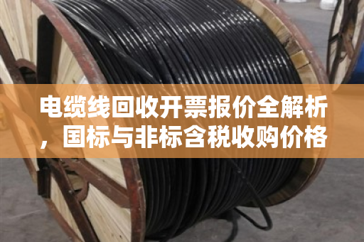 电缆线回收开票报价全解析，国标与非标含税收购价格如何定？