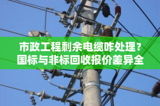 市政工程剩余电缆咋处理？国标与非标回收报价差异全解析，泊祎回收给您讲明白