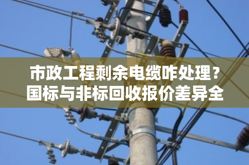 市政工程剩余电缆咋处理？国标与非标回收报价差异全解析，泊祎回收给您讲明白