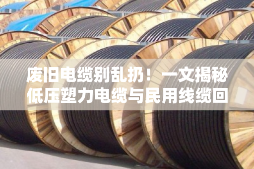 废旧电缆别乱扔！一文揭秘低压塑力电缆与民用线缆回收的高价门道