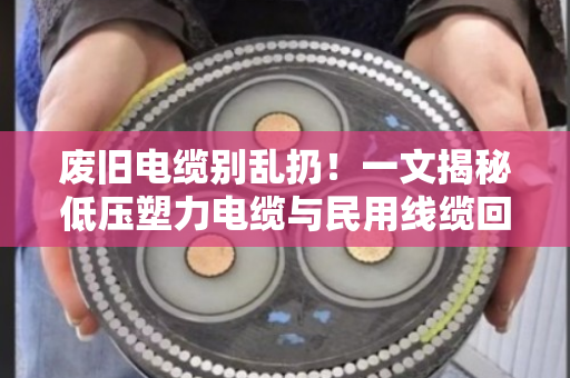 废旧电缆别乱扔！一文揭秘低压塑力电缆与民用线缆回收的高价门道