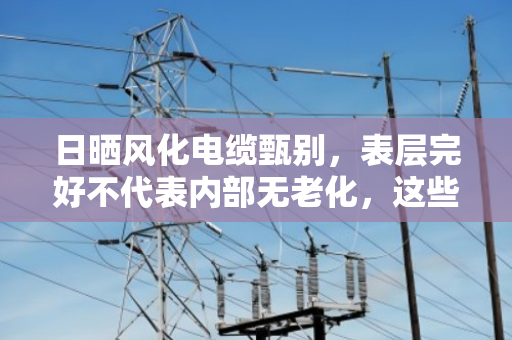 日晒风化电缆甄别,表层完好不代表内部无老化,这些隐患你必须要知道 日晒风化电缆甄别,表层完好不代表内部无老化,这些隐患你必须要知道