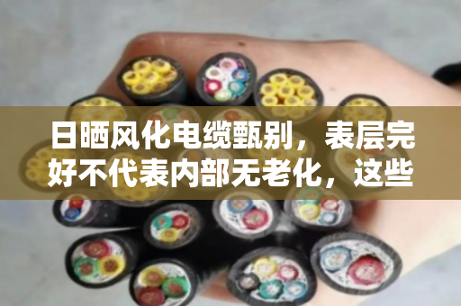 日晒风化电缆甄别，表层完好不代表内部无老化，这些隐患你必须要知道