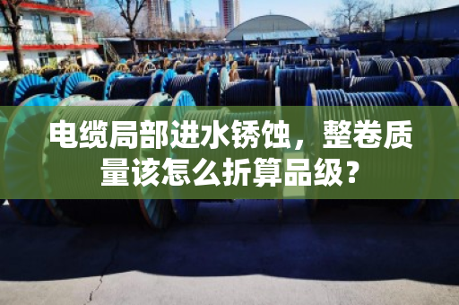 电缆局部进水锈蚀，整卷质量该怎么折算品级？