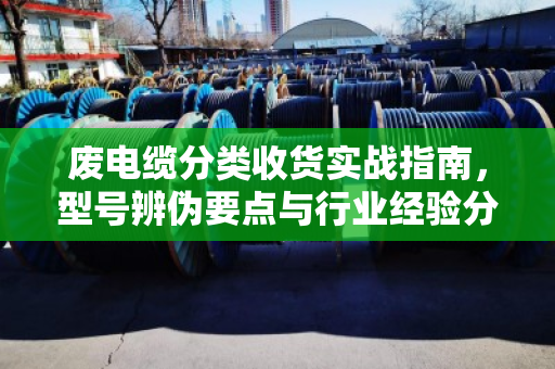 废电缆分类收货实战指南,型号辨伪要点与行业经验分享 废电缆分类收货实战指南,型号辨伪要点与行业经验分享