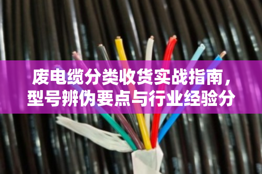 废电缆分类收货实战指南，型号辨伪要点与行业经验分享