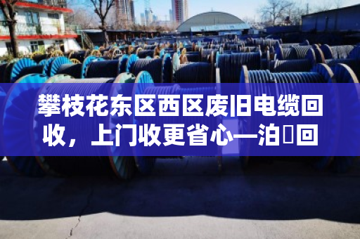 攀枝花东区西区废旧电缆回收，上门收更省心—泊祎回收为您一站式解决