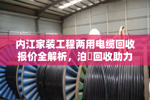 内江家装工程两用电缆回收报价全解析,泊祎回收助力业主省钱又省心 内江家装工程两用电缆回收报价全解析,泊祎回收助力业主省钱又省心