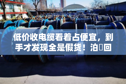 低价收电缆看着占便宜,到手才发现全是假货!泊祎回收给你扒开真相 低价收电缆看着占便宜,到手才发现全是假货!泊祎回收给你扒开真相