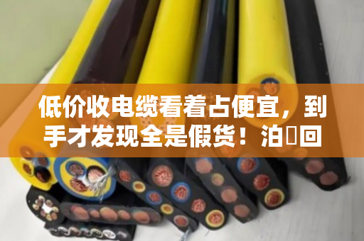 低价收电缆看着占便宜，到手才发现全是假货！泊祎回收给你扒开真相