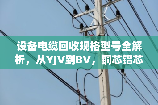 设备电缆回收规格型号全解析,从YJV到BV,铜芯铝芯怎么分、怎么卖最划算? 设备电缆回收规格型号全解析,从YJV到BV,铜芯铝芯怎么分、怎么卖最划算?