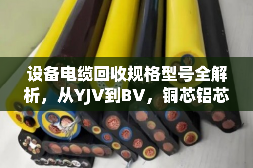 设备电缆回收规格型号全解析，从YJV到BV，铜芯铝芯怎么分、怎么卖最划算？