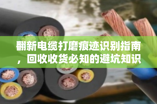 翻新电缆打磨痕迹识别指南,回收收货必知的避坑知识点 翻新电缆打磨痕迹识别指南,回收收货必知的避坑知识点