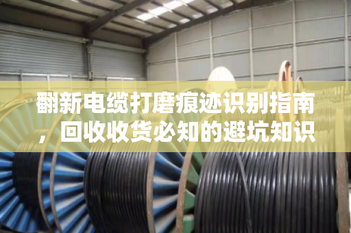 翻新电缆打磨痕迹识别指南,回收收货必知的避坑知识点 翻新电缆打磨痕迹识别指南,回收收货必知的避坑知识点