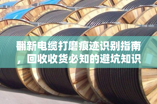 翻新电缆打磨痕迹识别指南，回收收货必知的避坑知识点