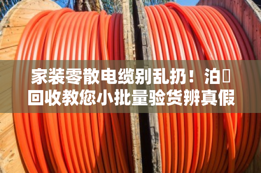 家装零散电缆别乱扔!泊祎回收教您小批量验货辨真假,省心又省钱 家装零散电缆别乱扔!泊祎回收教您小批量验货辨真假,省心又省钱
