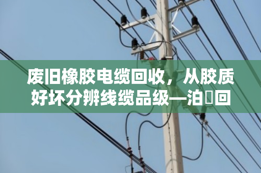 废旧橡胶电缆回收，从胶质好坏分辨线缆品级—泊祎回收教你一眼看穿价值