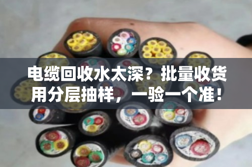 电缆回收水太深?批量收货用分层抽样,一验一个准! 电缆回收水太深?批量收货用分层抽样,一验一个准!