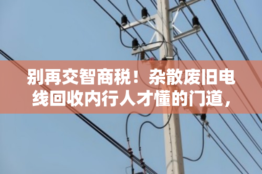 别再交智商税!杂散废旧电线回收内行人才懂的门道,教你一眼识破镀铜铁丝造假 别再交智商税!杂散废旧电线回收内行人才懂的门道,教你一眼识破镀铜铁丝造假