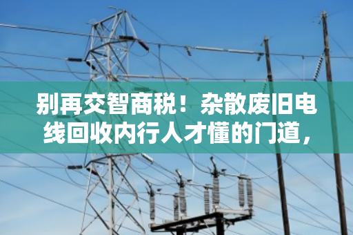 别再交智商税！杂散废旧电线回收内行人才懂的门道，教你一眼识破镀铜铁丝造假