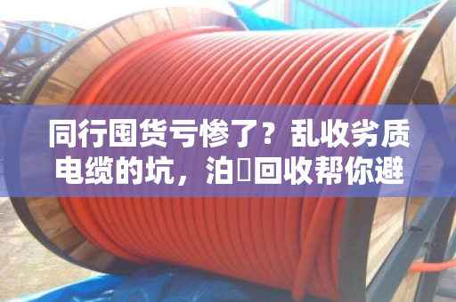 同行囤货亏惨了?乱收劣质电缆的坑,泊祎回收帮你避雷 同行囤货亏惨了?乱收劣质电缆的坑,泊祎回收帮你避雷