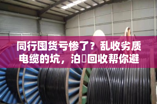 同行囤货亏惨了?乱收劣质电缆的坑,泊祎回收帮你避雷 同行囤货亏惨了?乱收劣质电缆的坑,泊祎回收帮你避雷