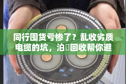 同行囤货亏惨了？乱收劣质电缆的坑，泊祎回收帮你避雷