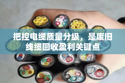 把控电缆质量分级,是废旧线缆回收盈利关键点 把控电缆质量分级,是废旧线缆回收盈利关键点