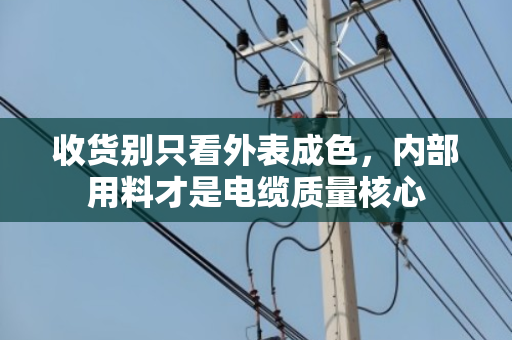 收货别只看外表成色,内部用料才是电缆质量核心 收货别只看外表成色,内部用料才是电缆质量核心