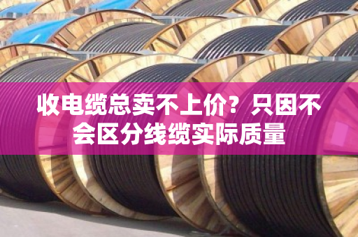 收电缆总卖不上价？只因不会区分线缆实际质量
