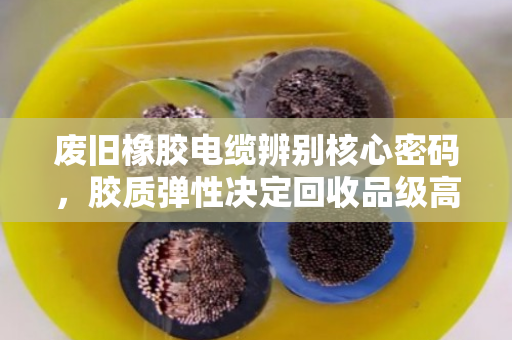 废旧橡胶电缆辨别核心密码，胶质弹性决定回收品级高低