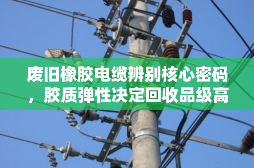 废旧橡胶电缆辨别核心密码，胶质弹性决定回收品级高低
