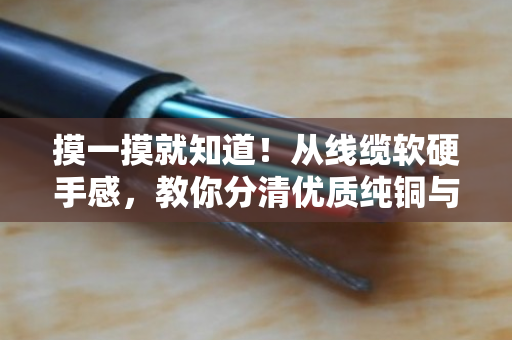 摸一摸就知道!从线缆软硬手感,教你分清优质纯铜与劣质掺料电缆 摸一摸就知道!从线缆软硬手感,教你分清优质纯铜与劣质掺料电缆