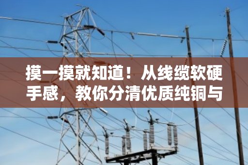 摸一摸就知道!从线缆软硬手感,教你分清优质纯铜与劣质掺料电缆 摸一摸就知道!从线缆软硬手感,教你分清优质纯铜与劣质掺料电缆