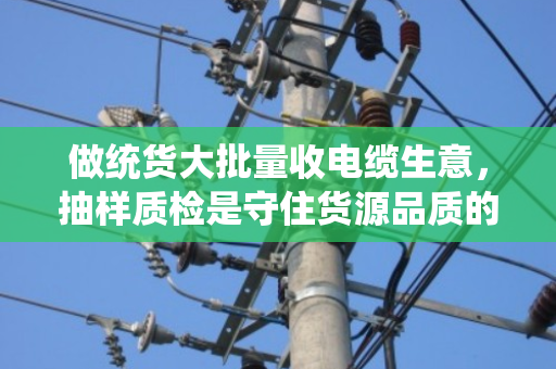 做统货大批量收电缆生意，抽样质检是守住货源品质的生死线