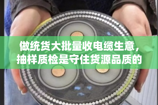 做统货大批量收电缆生意，抽样质检是守住货源品质的生死线